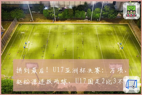 拼到最后！U17亚洲杯决赛：万项、赵松源连扳两球，U17国足2比3不敌日本获亚军！