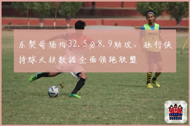 东契奇场均32.5分8.9助攻，独行侠持球大核数据全面领跑联盟