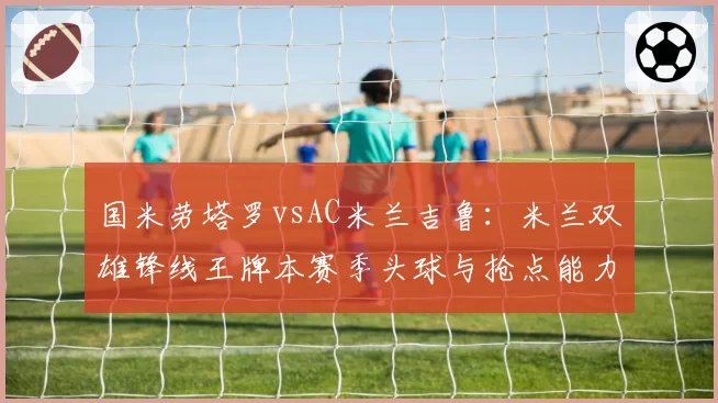 国米劳塔罗vsAC米兰吉鲁：米兰双雄锋线王牌本赛季头球与抢点能力数据对决