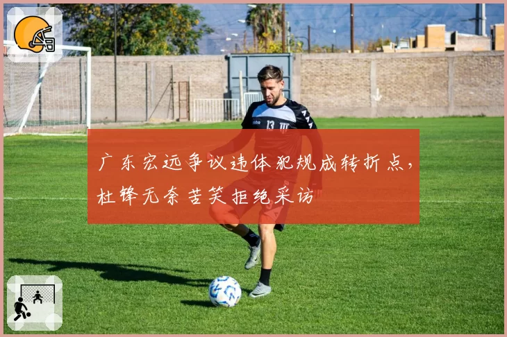 广东宏远争议违体犯规成转折点，杜锋无奈苦笑拒绝采访