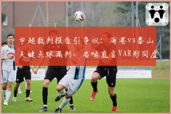 中超裁判报告引争议：海港vs泰山关键点球漏判，名哨直言VAR形同虚设