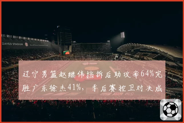 辽宁男篮赵继伟挡拆后助攻率64%完胜广东徐杰41%，季后赛控卫对决成战术博弈关键点