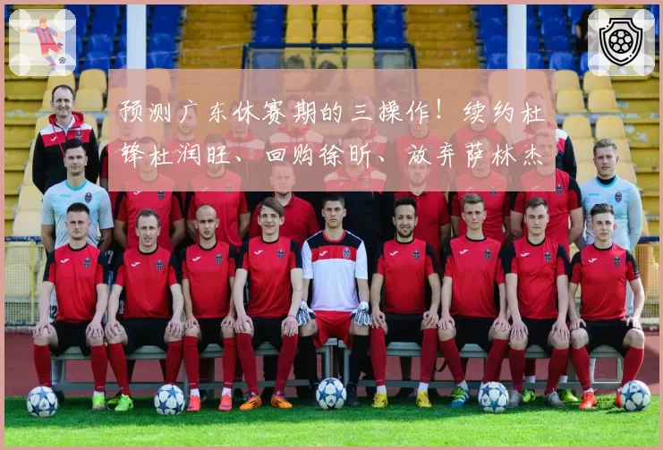 预测广东休赛期的三操作！续约杜锋杜润旺、回购徐昕、放弃萨林杰