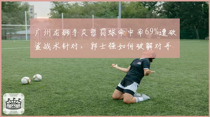 广州龙狮李炎哲罚球命中率69%遭砍鲨战术针对，郭士强如何破解对手阴谋？