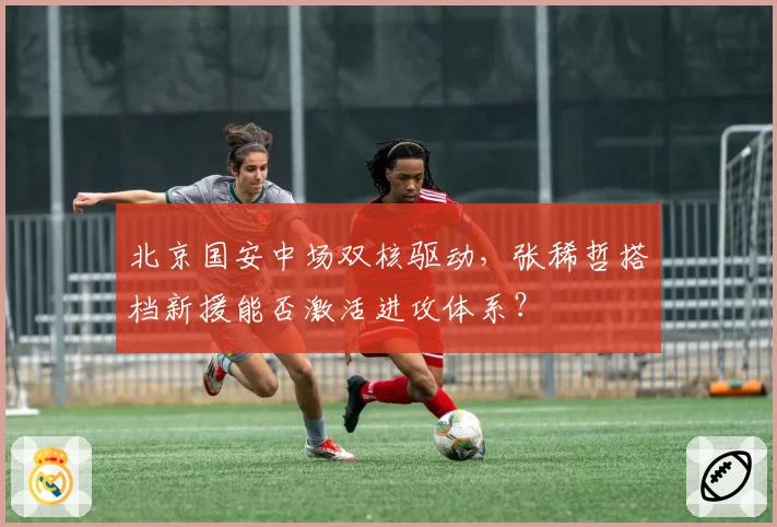 北京国安中场双核驱动，张稀哲搭档新援能否激活进攻体系？
